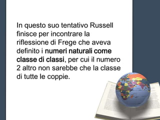 In questo suo tentativo Russell
finisce per incontrare la
riflessione di Frege che aveva
definito i numeri naturali come
classe di classi, per cui il numero
2 altro non sarebbe che la classe
di tutte le coppie.
 