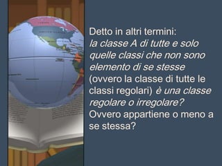 Detto in altri termini:
la classe A di tutte e solo
quelle classi che non sono
elemento di se stesse
(ovvero la classe di tutte le
classi regolari) è una classe
regolare o irregolare?
Ovvero appartiene o meno a
se stessa?
 