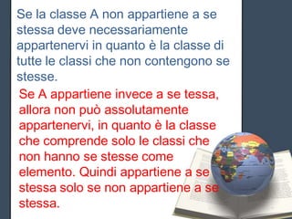 Se la classe A non appartiene a se
stessa deve necessariamente
appartenervi in quanto è la classe di
tutte le classi che non contengono se
stesse.
 Se A appartiene invece a se tessa,
 allora non può assolutamente
 appartenervi, in quanto è la classe
 che comprende solo le classi che
 non hanno se stesse come
 elemento. Quindi appartiene a se
 stessa solo se non appartiene a se
 stessa.
 