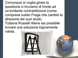Comunque si voglia girare la
questione ci troviamo di fronte ad
un’evidente contraddizione (come
comprese subito Frege che cambiò la
direzione dei suoi studi).
Tuttavia Russell ritiene sia possibile
trovare una soluzione logicamente
valida.
 