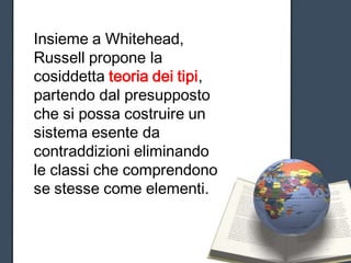 Insieme a Whitehead,
Russell propone la
cosiddetta teoria dei tipi,
partendo dal presupposto
che si possa costruire un
sistema esente da
contraddizioni eliminando
le classi che comprendono
se stesse come elementi.
 