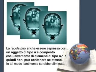 Russell




La regola può anche essere espressa così:
un oggetto di tipo n è composto
esclusivamente di elementi di tipo n-1 e
quindi non può contenere se stesso.
In tal modo l’antinomia sarebbe eliminata.
 