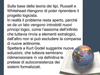 Sulla base della teoria dei tipi, Russell e
Whitehead ritengono di poter riprendere il
progetto logicista.
In realtà il problema resta aperto, perché
se da un lato vengono introdotti nuovi
principi logici, come l’assioma dell’infinito
che tuttavia rinvia a elementi extralogici,
dall’altro non si può escludere la comparsa
di nuove antinomie.
Spetterà a Kurt Godel suggerire nuove
soluzioni, che tuttavia sembrano
ridimensionare in via definitiva le
pretese di autoconsistenza dei
sistemi formalizzati.
 