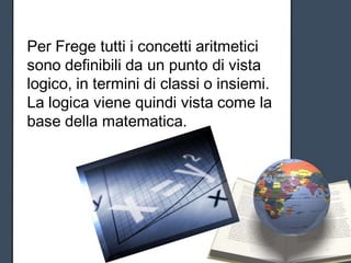 Per Frege tutti i concetti aritmetici
sono definibili da un punto di vista
logico, in termini di classi o insiemi.
La logica viene quindi vista come la
base della matematica.
 