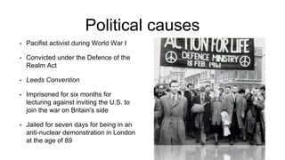 Political causes
• Pacifist activist during World War I
• Convicted under the Defence of the
Realm Act
• Leeds Convention
• Imprisoned for six months for
lecturing against inviting the U.S. to
join the war on Britain's side
• Jailed for seven days for being in an
anti-nuclear demonstration in London
at the age of 89
 