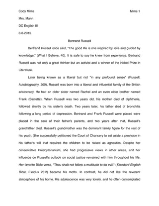 Mims 1
Bertrand Russell"
" Bertrand Russell once said, "The good life is one inspired by love and guided by
knowledge," (What I Believe, 40). It is safe to say he knew from experience. Bertrand
Russell was not only a great thinker but an activist and a winner of the Nobel Prize in
Literature."
" Later being known as a liberal but not "in any profound sense" (Russell,
Autobiography, 260), Russell was born into a liberal and inﬂuential family of the British
aristocracy. He had an older sister named Rachel and an even older brother named
Frank (Barrette). When Russell was two years old, his mother died of diphtheria,
followed shortly by his sister's death. Two years later, his father died of bronchitis
following a long period of depression. Bertrand and Frank Russell were placed were
placed in the care of their father's parents, and two years after that, Russell's
grandfather died. Russell's grandmother was the dominant family ﬁgure for the rest of
his youth. She successfully petitioned the Court of Chancery to set aside a provision in
his father's will that required the children to be raised as agnostics. Despite her
conservative Presbyterianism, she had progressive views in other areas, and her
inﬂuence on Russell's outlook on social justice remained with him throughout his life.
Her favorite Bible verse, "Thou shalt not follow a multitude to do evil," (Standard English
Bible, Exodus 23:2) became his motto. In contrast, he did not like the reverent
atmosphere of his home. His adolescence was very lonely, and he often contemplated
Cody Mims"
Mrs. Mann"
DC English III"
3-6-2015
 