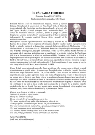 1
ÎN CĂUTAREA FERICIRII
Bertrand Russell (1872‐1970)
Traducere din limba engleză de S.G. Drăgan
Bertrand Russell a fost un matematician, logician, filozof şi scriitor
britanic. Nemulţumit de empirismul lui John Stuart Mill, de filozofia
transcendentală a lui Kant şi de neo-hegelianismul englez al vremii sale
(McTaggart, Bradley), Russell le‐a opus teoria „atomismului logic“, ce
consta în practicarea metodei „analizei”, pentru a ajunge la „atomi
logici”, la o „lume a universaliilor”, cărora avea să le atribuie o realitate
independentă de existenţa empirică (obiecte fizice, senzaţii) şi de
subiectul cunoscător.
Descoperirea studiilor logico‐matematice ale lui Frege şi mai ales ale lui
Peano a dat un impuls decisiv propriilor sale cercetări, ale căror rezultate au fost expuse în diverse
lucrări şi articole, înainte de a fi dezvoltate sistematic în lucrarea Principia Mathematica (1910-
1913) redactată în colaborare cu A.N. Whitehead. Russell s‐a impus în egală măsură prin luările
sale de poziţie antireligioase, ca şi prin lucrări etice, sociale şi politice. Primul Război Mondial i‐a
dat ocazia să‐şi manifeste antimilitarismul şi pacifismul: şi‐a pierdut postul de la Cambridge
(1916) şi a fost condamnat la 6 luni de închisoare (1918). Democrat, individualist şi liberal, a
împărtăşit vederile socialiştilor englezi, dar a criticat bolşevismul după o călătorie în Rusia (1920).
Până la sfârşitul vieţii, n‐a încetat să lupte pentru pace, opunându‐se utilizării militare a energiei
nucleare sau denunţând pericolele naţionalismului. A fost totodată autor al unor romane şi nuvele
care i‐au şi adus Premiul Nobel pentru literatură, în 1950.
Cartea de faţă nu se adresează oamenilor foarte şcoliţi sau celor pentru care o problemă practică
reprezintă doar un posibil subiect de conversaţie. În paginile ei nu veţi întâlni cugetări filozofice
abisale sau ample dezvoltări erudite. Tot ce am urmărit, a fost să adun un număr de remarci
inspirate din ceea ce, sper, reprezintă bunul‐simţ moral. Despre reţetele pe care le dau cititorului
nu pretind altceva decât că sunt dintre cele ce şi‐au aflat confirmarea în propria‐mi experienţă şi
observaţie şi că ori de câte ori am acţionat în conformitate cu ele fericirea mea a avut de câştigat.
Pe acest temei mă încumet să sper că, din multitudinea de oameni care au parte de nefericire fără a
se complăcea în ea, unii ar putea să afle aici un diagnostic al situaţiei lor şi anumite sugestii
privind modul de a o depăşi. Am scris această carte, animat de credinţa că printr‐un efort bine
îndrumat, mulţi dintre cei ce se simt nefericiţi ar putea deveni fericiţi.
Cred că m‐aş întoarce să trăiesc cu animalele,
Sunt atât de placide şi sigure de sine,
Stau şi mă uit la ele îndelung.
Ele nu‐şi ies din fire şi nu se plâng de soarta lor,
Nu cunosc nopţile albe de veghe şi lacrimi pentru păcatele lor,
Nu‐mi fac greaţă, discutând despre datoria lor faţă de Dumnezeu,
Nici unul nu‐i nemulţumit, nici unul nu‐i apucat de patima proprietăţii,
Nici unul nu‐ngenunchează înaintea celuilalt,
Nici înaintea vreunui strămoş care a trăit cu mii de ani în urmă,
Nici unul pe faţa pământului nu este respectabil sau mizerabil.
WALT WHITMAN
(trad. rom. Mihnea Gheorghiu)
 