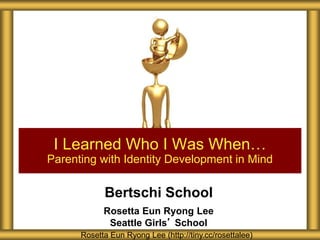 Bertschi School
Rosetta Eun Ryong Lee
Seattle Girls’ School
I Learned Who I Was When…
Parenting with Identity Development in Mind
Rosetta Eun Ryong Lee (http://tiny.cc/rosettalee)
 