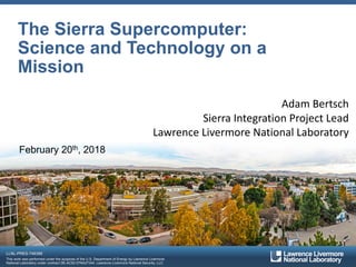 LLNL-PRES-746388
This work was performed under the auspices of the U.S. Department of Energy by Lawrence Livermore
National Laboratory under contract DE-AC52-07NA27344. Lawrence Livermore National Security, LLC
The Sierra Supercomputer:
Science and Technology on a
Mission
Adam Bertsch
Sierra Integration Project Lead
Lawrence Livermore National Laboratory
February 20th, 2018
 