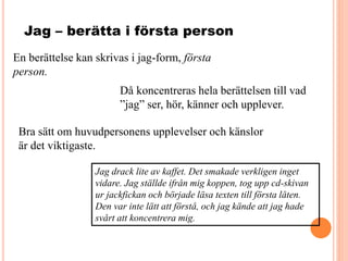 Jag – berätta i första person
En berättelse kan skrivas i jag-form, första
person.
Då koncentreras hela berättelsen till vad
”jag” ser, hör, känner och upplever.
Jag drack lite av kaffet. Det smakade verkligen inget
vidare. Jag ställde ifrån mig koppen, tog upp cd-skivan
ur jackfickan och började läsa texten till första låten.
Den var inte lätt att förstå, och jag kände att jag hade
svårt att koncentrera mig.
Bra sätt om huvudpersonens upplevelser och känslor
är det viktigaste.
 