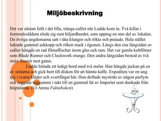 Miljöbeskrivning
Det var nästan fullt i det lilla, trånga caféet när Ludde kom in. Två killar i
femtonårsåldern rörde sig runt biljardbordet, som upptog en stor del av lokalen.
De övriga ungdomarna satt i täta klungor och rökte och pratade. Hela stället
luktade gammal askkopp och röken stack i ögonen. Längs den ena långsidan av
caféet hängde en rad filmaffischer inom glas och ram. Det var gamla kultfilmer
som Blade Runner och Clockwork orange. Den andra långsidan bestod av två
stora fönster mot gatan.
Ludde hittade ett ledigt bord med två stolar. Han hängde jackan på en
av stolarna och gick bort till disken för att hämta kaffe. Expediten var en ung
tjej i svarta kläder och svartfärgat hår. Hon doftade mystiskt av någon parfym
och tuggade tuggummi i takt till en gammal låt av Imperiet som dunkade från
högtalarna. (Ur Arena Faktaboken)
 
