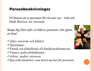 Personbeskrivningar
Få läsaren att se personen för sin inre syn – kött och
blod! Rörelser, tal, beteende
Skapa dig först själv en bild av personen. Gör gärna
en lista!
Ålder, utseende och klädsel
Egenskaper
Familj och förhållande till familjemedlemmarna
Vänner, andra förhållanden
Arbete, studier, intressen
Speciella händelser som betytt mycket för personen
 