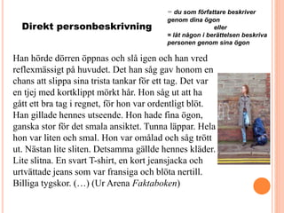 Direkt personbeskrivning
= du som författare beskriver
genom dina ögon
eller
= låt någon i berättelsen beskriva
personen genom sina ögon
Han hörde dörren öppnas och slå igen och han vred
reflexmässigt på huvudet. Det han såg gav honom en
chans att slippa sina trista tankar för ett tag. Det var
en tjej med kortklippt mörkt hår. Hon såg ut att ha
gått ett bra tag i regnet, för hon var ordentligt blöt.
Han gillade hennes utseende. Hon hade fina ögon,
ganska stor för det smala ansiktet. Tunna läppar. Hela
hon var liten och smal. Hon var omålad och såg trött
ut. Nästan lite sliten. Detsamma gällde hennes kläder.
Lite slitna. En svart T-shirt, en kort jeansjacka och
urtvättade jeans som var fransiga och blöta nertill.
Billiga tygskor. (…) (Ur Arena Faktaboken)
 