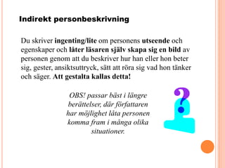 Indirekt personbeskrivning
Du skriver ingenting/lite om personens utseende och
egenskaper och låter läsaren själv skapa sig en bild av
personen genom att du beskriver hur han eller hon beter
sig, gester, ansiktsuttryck, sätt att röra sig vad hon tänker
och säger. Att gestalta kallas detta!
OBS! passar bäst i längre
berättelser, där författaren
har möjlighet låta personen
komma fram i många olika
situationer.
 