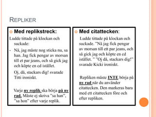 REPLIKER
 Med replikstreck:
Ludde tittade på klockan och
suckade:
- Nä, jag måste nog sticka nu, sa
han. Jag fick pengar av morsan
till et par jeans, och så gick jag
och köpte en cd istället.
- Oj, då, stackars dig! svarade
Titti ironiskt.
Varje ny replik ska börja på ny
rad. Måste ej skriva ”sa han”,
”sa hon” efter varje replik.
 Med citattecken:
Ludde tittade på klockan och
suckade. ”Nä jag fick pengar
av morsan till ett par jeans, och
så gick jag och köpte en cd
istället. ” ”Oj då, stackars dig!”
svarade Kicki ironiskt.
Repliken måste INTE börja på
ny rad när du använder
citattecken. Den markeras bara
med ett citattecken före och
efter repliken.
 