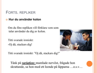 FORTS. REPLIKER
 Hur du använder kolon
Om du före repliken vill förklara vem som
talar använder du dig av kolon.
Titti svarade ironiskt:
-Oj då, stackars dig!
Titti svarade ironiskt: ”Oj då, stackars dig!”
Tänk på variation: mumlade nervöst, frågade hon
skrattande, sa hon med ett leende på läpparna …o.s.v…
 