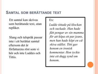 SAMTAL SOM BERÄTTANDE TEXT
Ett samtal kan skrivas
som berättande text, utan
repliker.
Slang och talspråk passar
inte i ett berättat samtal
eftersom det är
författarens röst som vi
hör och inte Luddes och
Tittis.
Ex:
Ludde tittade på klockan
och suckade. Han hade
fått pengar av sin mamma
för att köpa ett par jeans,
men han hade köpt en cd-
skiva stället. Titti gav
honom en ironisk
kommentar. Hon tyckte
inte ett dugg synd om
honom.
 