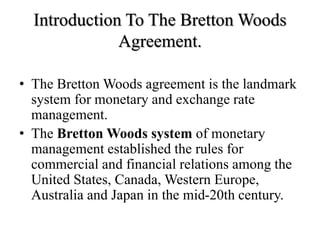 Introduction To The Bretton Woods
Agreement.
• The Bretton Woods agreement is the landmark
system for monetary and exchange rate
management.
• The Bretton Woods system of monetary
management established the rules for
commercial and financial relations among the
United States, Canada, Western Europe,
Australia and Japan in the mid-20th century.
 