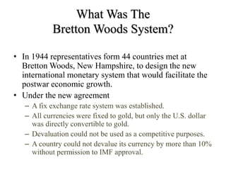 What Was The
Bretton Woods System?
• In 1944 representatives form 44 countries met at
Bretton Woods, New Hampshire, to design the new
international monetary system that would facilitate the
postwar economic growth.
• Under the new agreement
– A fix exchange rate system was established.
– All currencies were fixed to gold, but only the U.S. dollar
was directly convertible to gold.
– Devaluation could not be used as a competitive purposes.
– A country could not devalue its currency by more than 10%
without permission to IMF approval.
 