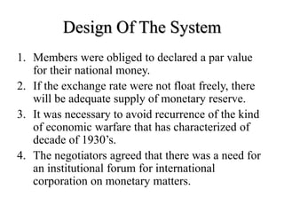 Design Of The System
1. Members were obliged to declared a par value
for their national money.
2. If the exchange rate were not float freely, there
will be adequate supply of monetary reserve.
3. It was necessary to avoid recurrence of the kind
of economic warfare that has characterized of
decade of 1930’s.
4. The negotiators agreed that there was a need for
an institutional forum for international
corporation on monetary matters.
 
