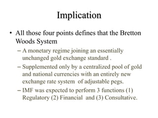 Implication
• All those four points defines that the Bretton
Woods System
– A monetary regime joining an essentially
unchanged gold exchange standard .
– Supplemented only by a centralized pool of gold
and national currencies with an entirely new
exchange rate system of adjustable pegs.
– IMF was expected to perform 3 functions (1)
Regulatory (2) Financial and (3) Consultative.
 