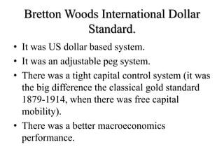 Bretton Woods International Dollar
Standard.
• It was US dollar based system.
• It was an adjustable peg system.
• There was a tight capital control system (it was
the big difference the classical gold standard
1879-1914, when there was free capital
mobility).
• There was a better macroeconomics
performance.
 