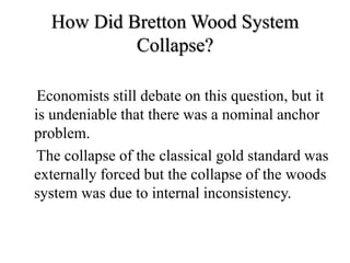 How Did Bretton Wood System
Collapse?
Economists still debate on this question, but it
is undeniable that there was a nominal anchor
problem.
The collapse of the classical gold standard was
externally forced but the collapse of the woods
system was due to internal inconsistency.
 