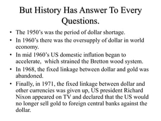 But History Has Answer To Every
Questions.
• The 1950’s was the period of dollar shortage.
• In 1960’s there was the oversupply of dollar in world
economy.
• In mid 1960’s US domestic inflation began to
accelerate, which strained the Bretton wood system.
• In 1968, the fixed linkage between dollar and gold was
abandoned.
• Finally, in 1971, the fixed linkage between dollar and
other currencies was given up, US president Richard
Nixon appeared on TV and declared that the US would
no longer sell gold to foreign central banks against the
dollar.
 