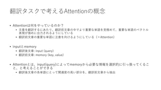 翻訳タスクで考えるAttentionの概念
• Attentionは何をやっているのか？
• 文章を翻訳するにあたり、翻訳前文章の中でより重要な単語を見極めて、重要な単語のベクトル
表現が強めに出力されるようにしている
• 翻訳前文章の重要な単語に注意を向けるようにしている（＝Attention）
• inputとmemory
• 翻訳後文章: input (query)
• 翻訳前文章: memory (key, value)
• Attentionとは、input(query)によってmemoryから必要な情報を選択的に引っ張ってくるこ
と、と考えることができる
• 翻訳後文章の各単語にとって関連度の高い部分を、翻訳前文章から抽出
 