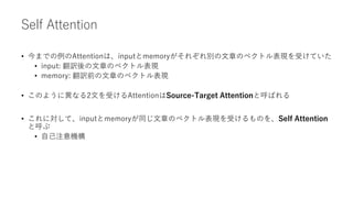 Self Attention
• 今までの例のAttentionは、inputとmemoryがそれぞれ別の文章のベクトル表現を受けていた
• input: 翻訳後の文章のベクトル表現
• memory: 翻訳前の文章のベクトル表現
• このように異なる2文を受けるAttentionはSource-Target Attentionと呼ばれる
• これに対して、inputとmemoryが同じ文章のベクトル表現を受けるものを、Self Attention
と呼ぶ
• 自己注意機構
 