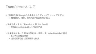 Transformerとは？
• 2017年6月にGoogleから発表されたディープラーニングモデル
• 機械翻訳、要約、QAタスク等に利用される
• 論文のタイトル「Attention is All You Need」
• https://arxiv.org/abs/1706.03762
• 従来手法であったRNNやCNNは一切用いず、Attentionのみで構成
• SoTAを大幅に更新
• 並列計算可能で計算時間も削減
 