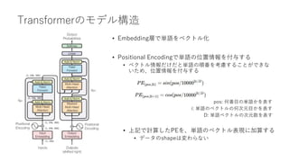 Transformerのモデル構造
• Embedding層で単語をベクトル化
• Positional Encodingで単語の位置情報を付与する
• ベクトル情報だけだと単語の順番を考慮することができな
いため、位置情報を付与する
pos: 何番目の単語かを表す
i: 単語のベクトルの何次元目かを表す
D: 単語ベクトルの次元数を表す
• 上記で計算したPEを、単語のベクトル表現に加算する
• データのshapeは変わらない
(1, 256, 300)
(1, 256, 300)
(1, 256)
(1, 256, 300)
(1, 256, 300)
 