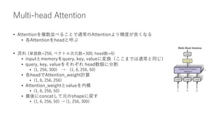 Multi-head Attention
• Attentionを複数並べることで通常のAttentionより精度が良くなる
• 各Attentionをheadと呼ぶ
• 流れ (単語数=256, ベクトル次元数=300, head数=6)
• inputとmemoryをquery, key, valueに変換（ここまでは通常と同じ）
• query, key, valueをそれぞれ head数個に分割
• (1, 256, 300) → (1, 6, 256, 50)
• 各headでAttention_weight計算
• (1, 6, 256, 256)
• Attention_weightとvalueを内積
• (1, 6, 256, 50)
• 最後にconcatして元のshapeに戻す
• (1, 6, 256, 50) → (1, 256, 300)
 