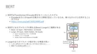 BERT
• BERTはTransformerのEncoder部分をベースとしたモデル
• Encoder出力にはinputの圧縮された情報が詰まっているため、様々なタスクに応用すること
ができる
• https://arxiv.org/pdf/1810.04805.pdf
• BERTにはモデルサイズの異なるBaseとLargeの二種類がある
• Base: 12-layer, 768-hidden, 12-heads
• Large: 24-layer, 1024-hidden, 16-heads
• layer: transformerブロックのNの数
• hidden: ベクトル次元数
• heads: Multi-head Attentionのhead数
• Largeのほうがパラメータ数が多い分精度が高い
• しかしGPUのメモリに乗らないのであまり使えない、、、
• 最低でも16GBは必要らしい
 