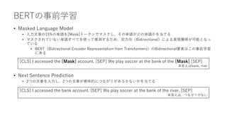 BERTの事前学習
• Masked Language Model
• 入力文章の15%の単語を[Mask]トークンでマスクし、その単語がどの単語かを当てる
• マスクされていない単語すべてを使って推測するため、双方向（Bidirectional）による表現獲得が可能となっ
ている
• BERT（Bidirectional Encoder Representation from Transformers）のBidirectional要素はこの事前学習
にある
• Next Sentence Prediction
• 2つの文章を入力し、2つの文章が意味的につながりがあるかないかを当てる
[CLS] I accessed the [Mask] account. [SEP] We play soccer at the bank of the [Mask] [SEP]
※答えはbank, river
[CLS] I accessed the bank account. [SEP] We play soccer at the bank of the river. [SEP]
※答えは、つながりがない
 
