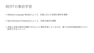 BERTの事前学習
• Masked Language Modelによって、文脈に応じた単語の意味を理解
• Next Sentence Predictionによって、文章の意味を理解
• 単語と文章の意味を理解できるように事前学習しているため、様々な自然言語処理タスクに
転用できるイメージ
 