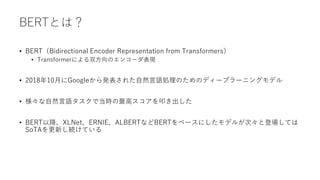 BERTとは？
• BERT（Bidirectional Encoder Representation from Transformers）
• Transformerによる双方向のエンコーダ表現
• 2018年10月にGoogleから発表された自然言語処理のためのディープラーニングモデル
• 様々な自然言語タスクで当時の最高スコアを叩き出した
• BERT以降、XLNet、ERNIE、ALBERTなどBERTをベースにしたモデルが次々と登場しては
SoTAを更新し続けている
 