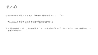 まとめ
• Attentionを理解してしまえばBERTの構造は非常にシンプル
• Attentionの考え方は様々な分野で応用されている
• 今回の内容によって、近年発表されている最新のディープラーニングモデルの理解の助けに
なれば幸いです
 