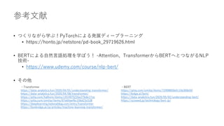 参考文献
• つくりながら学ぶ！PyTorchによる発展ディープラーニング
• https://honto.jp/netstore/pd-book_29719626.html
• BERTによる自然言語処理を学ぼう！ -Attention、TransformerからBERTへとつながるNLP
技術-
• https://www.udemy.com/course/nlp-bert/
• その他
・Transformer
https://data-analytics.fun/2020/04/01/understanding-transformer/
https://data-analytics.fun/2020/04/08/transformer/
https://qiita.com/halhorn/items/c91497522be27bde17ce
https://qiita.com/omiita/items/07e69aef6c156d23c538
https://deeplearning.hatenablog.com/entry/transformer
https://lionbridge.ai/ja/articles/machine-learning-transformer/
・BERT
https://qiita.com/omiita/items/72998858efc19a368e50
https://ledge.ai/bert/
https://data-analytics.fun/2020/05/02/understanding-bert/
https://sciseed.jp/technology/bert-jp/
 