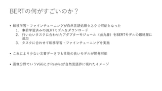 BERTの何がすごいのか？
• 転移学習・ファインチューニングが自然言語処理タスクで可能となった
1. 事前学習済みのBERTモデルをダウンロード
2. 行いたいタスクに合わせたアダプターモジュール（出力層）をBERTモデルの最終層に
追加
3. タスクに合わせて転移学習・ファインチューニングを実施
• これにより少ない文書データでも性能の良いモデルが開発可能
• 画像分野でいうVGGとかResNetが自然言語界に現れたイメージ
 