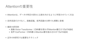 Attentionの重要性
• Attentionは、データの特定の部分に注意を向けるように学習させていく方法
• 自然言語だけでなく、画像認識、音声認識の分野でも頻繁に登場
• 最新の研究例
• 画像 Vision Transformer：CNN層を使わずAttention層だけでSoTA達成
• 音声 ConFormer：CNN層とAttention層を組み合わせてSoTA達成
• 近年のAI研究では重要なテクニック
 
