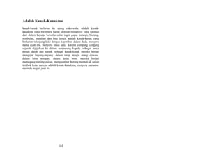 Adalah Kanak-Kanakmu
kanak-kanak berlarian ke ujung cakrawala. adalah kanakkanakmu yang memburu harap. dengan mimpinya yang tumbuh
dari dalam kepala. bersulur-sulur ingin gapai pelangi, bintang,
rembulan, matahari dan biru langit. adalah kanak-kanak yang
berlarian telanjang kaki dengan keperihan dalam dada. menyeru
nama ayah ibu. menyeru masa lalu. karena compang camping
sejarah dijejalkan ke dalam tempurung kepala. sebagai perca
penuh darah dan nanah. sebagai kanak-kanak mereka berlari
mengejar bayang-bayang. dalam tatap bengis orang dewasa.
dalam letus senapan. dalam ledak bom. mereka berlari
memegang ranting zaitun. menggambar burung merpati di setiap
tembok kota. mereka adalah kanak-kanakmu, menyeru namamu.
merindu negeri jauh itu.

101

 