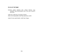 23:31:25 7/07/2002
demikian engkau kabarkan luka. sebagai halaman yang
membuka. ingin diterjemahkan silam. sorot mata. lenyap di
titik hitam.
sedikit lagi. sedikit lagi. di tikungan. belokan.
sebaris usia mengucapkan salam bagi upacaranya sendiri.
sampai di mana tapak dijejaki. sedikit lagi. hingga...

104

 