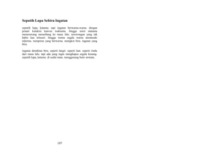 Seputih Lupa Sebiru Ingatan
seputih lupa, katamu. tapi ingatan berwarna-warna. dengan
jemari kulukisi kanvas waktumu. hingga sorot matamu
menerawang menerbang ke masa lalu. terowongan yang tak
habis kau telusuri. hingga warna segala warna memasuki
tidurmu. mimpimu yang berwarna. mungkin biru. ingatan yang
biru.
ingatan demikian biru. seperti langit. seperti laut. seperti rindu
dari masa lalu. tapi ada yang ingin menghapus segala kenang.
seputih lupa, katamu. di sudut mata. menggenang butir airmata.

107

 