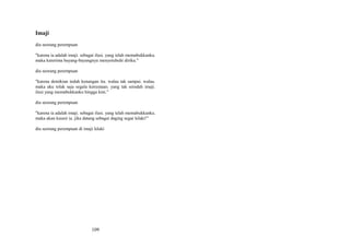 Imaji
dia seorang perempuan
"karena ia adalah imaji. sebagai ilusi. yang telah memabukkanku.
maka kuterima bayang-bayangnya menyetubuhi diriku."
dia seorang perempuan
"karena demikian indah kenangan itu. walau tak sampai. walau.
maka aku tolak saja segala kenyataan. yang tak seindah imaji.
ilusi yang memabukkanku hingga kini."
dia seorang perempuan
"karena ia adalah imaji. sebagai ilusi. yang telah memabukkanku.
maka akan kuusir ia. jika datang sebagai daging segar lelaki!"
dia seorang perempuan di imaji lelaki

109

 