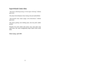 Seperti Kisah Untuk Alina
“Aku punya sekantung kerang, air laut negeri seberang,” tulismu
pada surat
Aku punya batu kehijauan, kima, karang, dan pasir pakumbahan
“Aku penyuka senja, angin, jingga, serta temaramnya,” tulismu
pada surat
Aku punya gunting serta dinding pucat, dan aku perlu sedikit
perekat
Mungkin kita perlu duduk pada pantai yang sama pada senja
yang sama, dan mulai menggunting langit seperti kisah untuk
alina.
Muria Ujung, April 2003

11

 