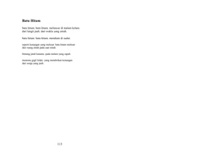 Batu Hitam
batu hitam. batu hitam. meluncur di malam kelam.
dari langit jauh. dari waktu yang entah.
batu hitam. batu hitam. mendiam di sudut.
seperti kenangan yang melesat. batu hitam melesat
dari ruang entah pada saat entah.
bintang jatuh katamu. pada malam yang rapuh.
menemu gigil lelaki. yang mendirikan kenangan
dari sorga yang jauh.

113

 