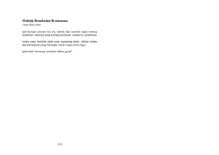 Mabuk Rembulan Keemasan
:saut dan yono
jadi kuingat penyair tua itu, mabuk dan menulis sajak tentang
rembulan. sinarnya yang kuning keemasan. sampai ke jendelamu.
(siapa yang berjalan pada asap sepanjang jalan, sihiran lampu
dan perempuan yang menyapa. inilah surga seribu tiga)
pada buih, berenang rembulan dalam gelas!

116

 