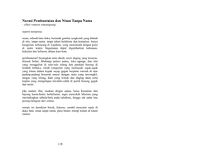 Narasi Pembantaian dan Nisan Tanpa Nama
: sihar ramses simatupang
seperti mimpimu:
nisan, sebuah batu duka, bertanda gambar tengkorak yang ditatah
di situ. tanpa nama. tanpa tahun kelahiran dan kematian. hanya
kengerian. terbayang di wajahmu. yang menziarahi dengan puisi
di suatu waktu. bagaimana dapat digambarkan kebuasan,
kekejian dan keliaran, dalam kata-kata.
pembantaian! bayangkan amis darah, anyir daging yang tersayat,
ditusuk belati, dilubangi peluru panas, luka nganga, dan ulat
yang menggeliat di sela-sela tulang dan patukan burung di
lembah terbuka. inilah kengerian yang memasuki sajak-sajak
yang hitam dalam kepak sayap gagak berputar meriuh di atas
padang-padang berserak mayat dengan mata yang tercungkil,
tangan yang hilang, kaki yang remuk dan daging dada serta
kepala yang mengelupas tercabik-cabik di paruh burung gagak
dan nazar.
jika malam tiba, rasakan dingin udara, hawa kematian dan
bayang hantu-hantu berkeliaran, ingin mencekik lehermu yang
merindingkan sebulu-bulu pada tubuhmu, hingga tak sadar bau
pesing menguar dari celana.
mimpi ini demikian buruk, katamu. sambil mencatat sajak di
duka batu. nisan tanpa nama. puisi hitam. mimpi kelam di hitam
malam.

119

 