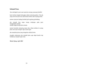 Sebuah Pena
Aku melingkari sunyi saat nyanyian seorang cenayang berakhir
kartu berikut telapak kubungkus dalam sekotak pandora. Tak ada
yang tersisa kecuali rasa aneh karena lentera ada di ujung jemari
namun nyanyian kadang berubah jadi segulung gelombang
aku menjadi ikan tanpa insang
menggelepar-gelepar
sebuah telaga tercipta dari airmata

terdampar

pada

pasir

namun keramba menjaring tanpa tuba, ditiup nafasku ke ujung
pisau saat sayat mengiris tipis sesisik igau
aku menjelma pisau yang mengetam sehelai kertas
mungkin seharusnya aku menjadi pena, agar dapat kutulis tiap
lembarnya menjadi sajak cinta.
Muria Ujung, April 2003

14

 